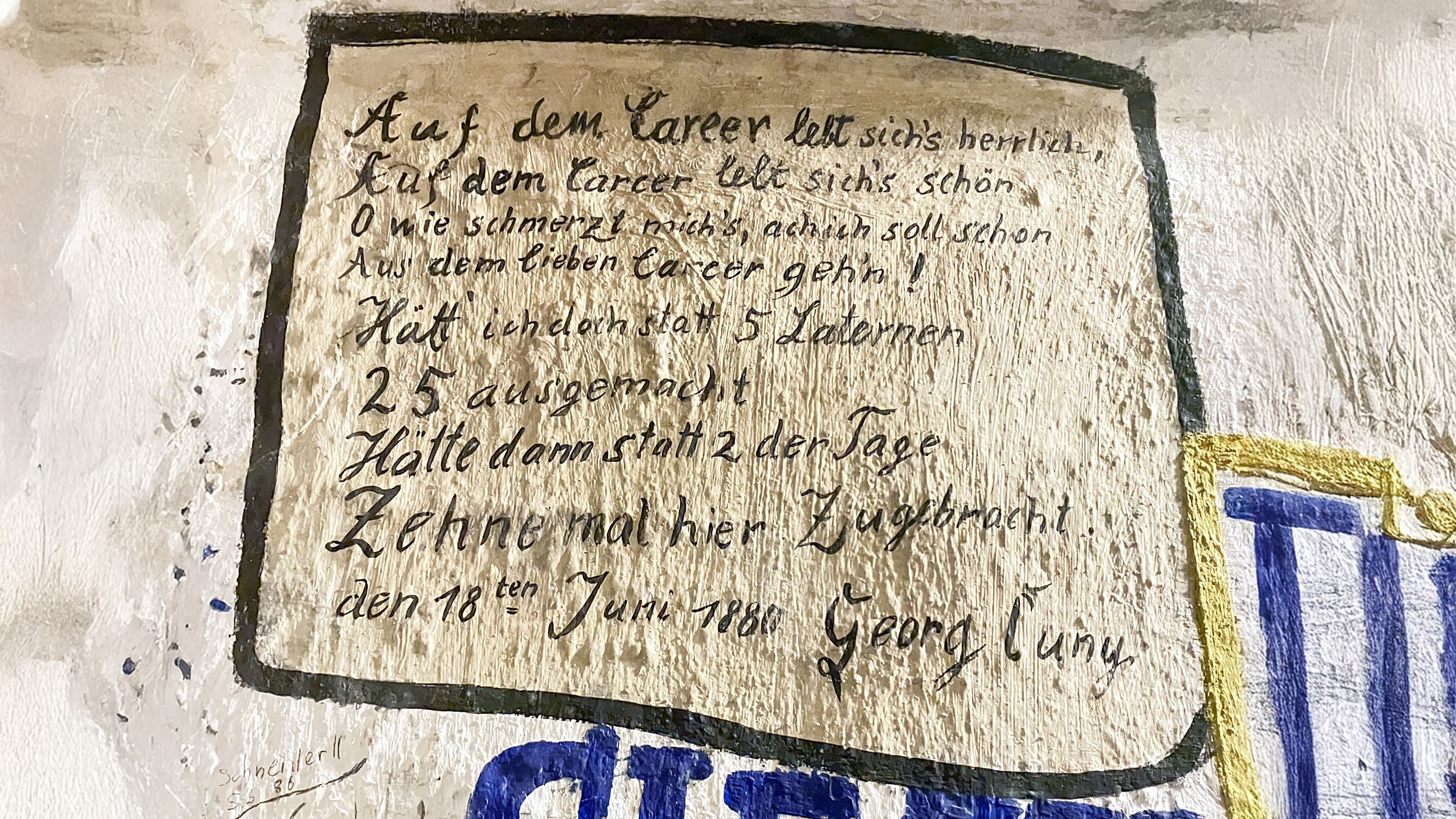 Wandtext im Heidelberger Studentengefängnis: Auf dem Karzer lebt sich herrlich, auf dem Karzer lebt sich schön. O wie schmerzt mich, ach ich soll schon aus dem lieben Karzer gehen. Hätt ich doch statt 5 Laternen 25 ausgemacht. Hätt dann statt 2 der Tage, sehne mal hier zugebracht. 18. Juni 1880, Georg Cuny